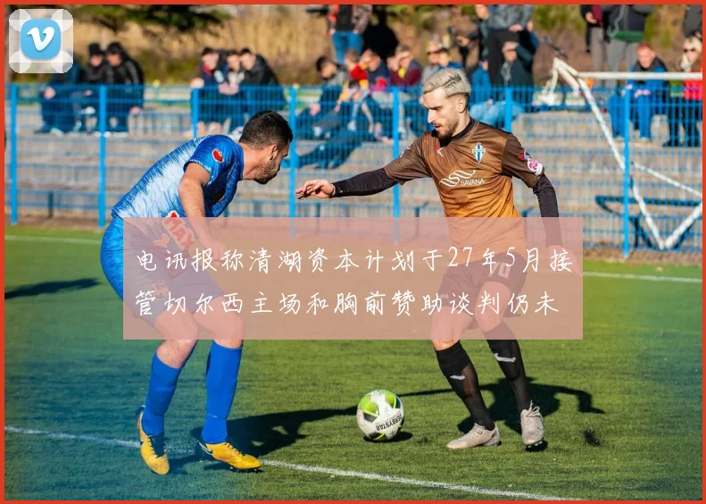 电讯报称清湖资本计划于27年5月接管切尔西主场和胸前赞助谈判仍未取得进展