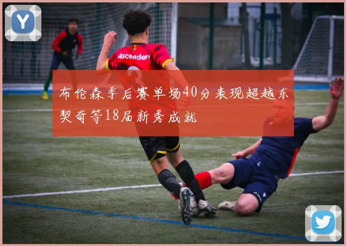布伦森季后赛单场40分表现超越东契奇等18届新秀成就