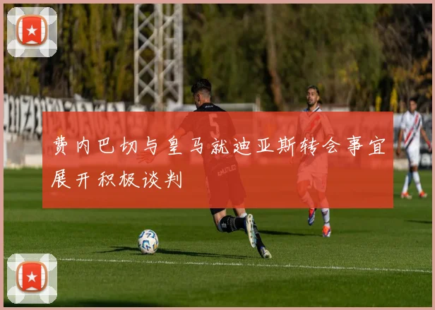 费内巴切与皇马就迪亚斯转会事宜展开积极谈判