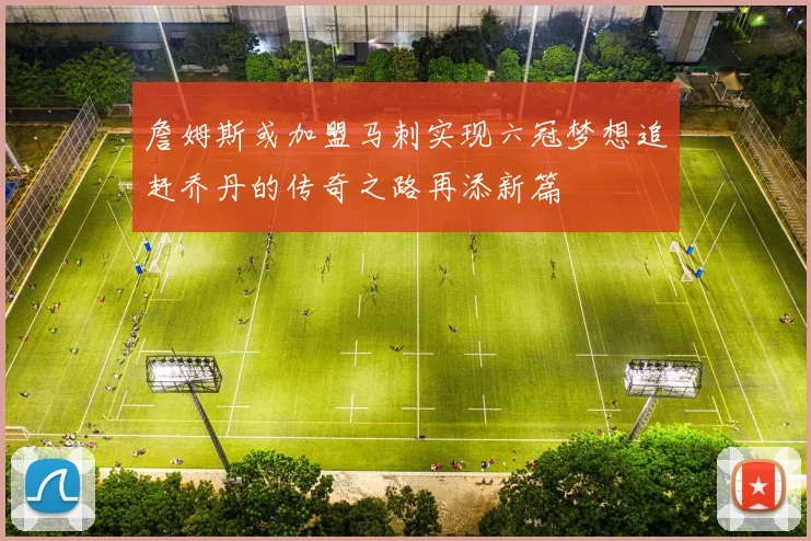詹姆斯或加盟马刺实现六冠梦想追赶乔丹的传奇之路再添新篇