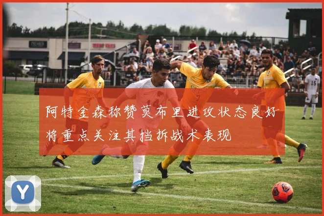 阿特金森称赞莫布里进攻状态良好将重点关注其挡拆战术表现