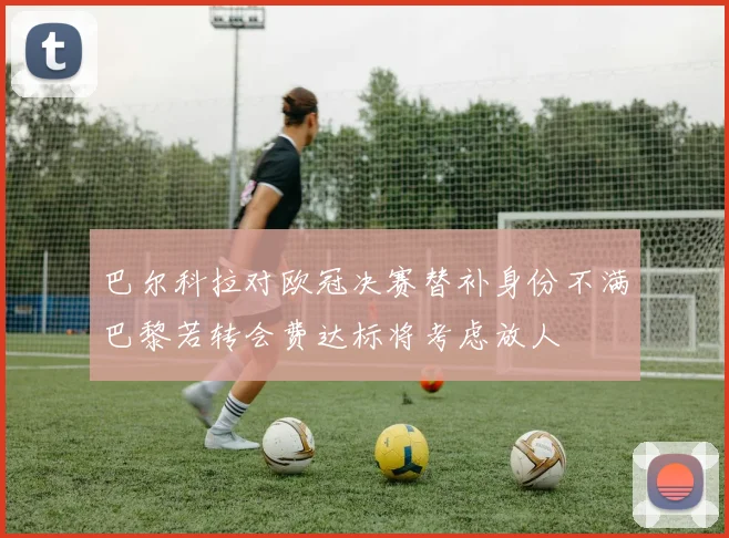 巴尔科拉对欧冠决赛替补身份不满巴黎若转会费达标将考虑放人