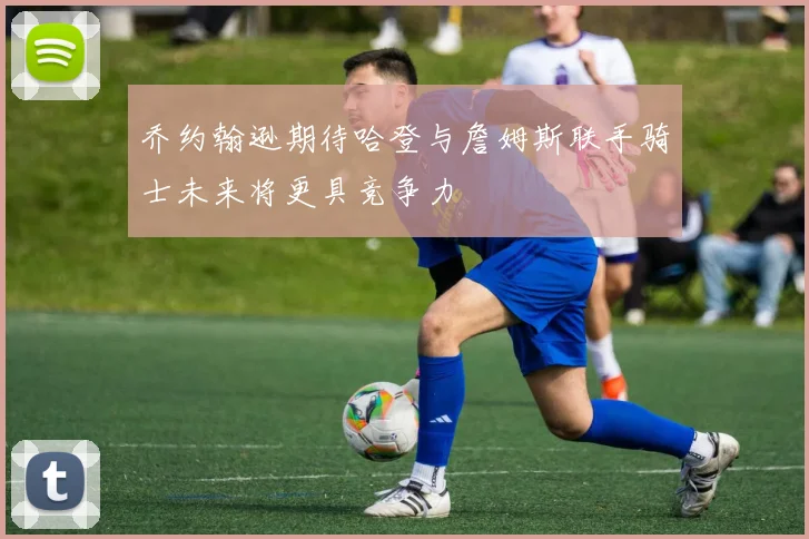 乔约翰逊期待哈登与詹姆斯联手骑士未来将更具竞争力