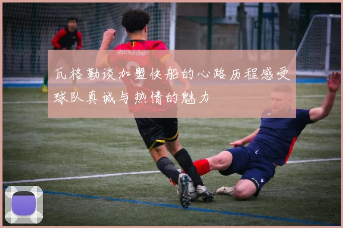 瓦格勒谈加盟快船的心路历程感受球队真诚与热情的魅力