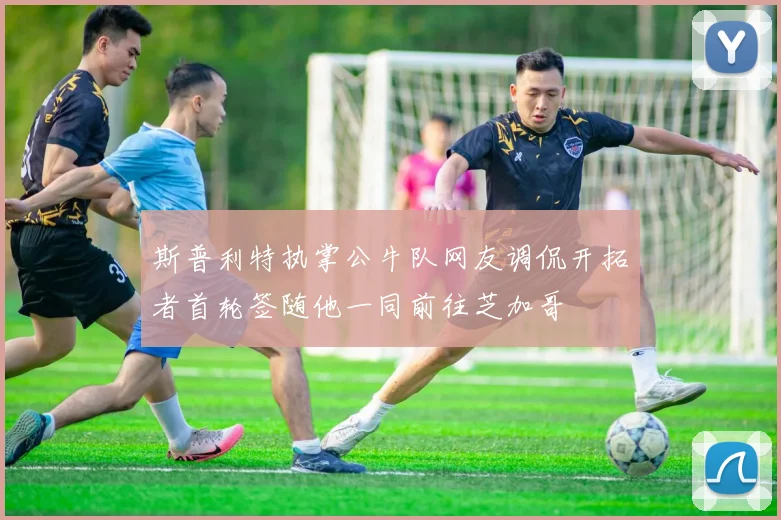 斯普利特执掌公牛队网友调侃开拓者首轮签随他一同前往芝加哥