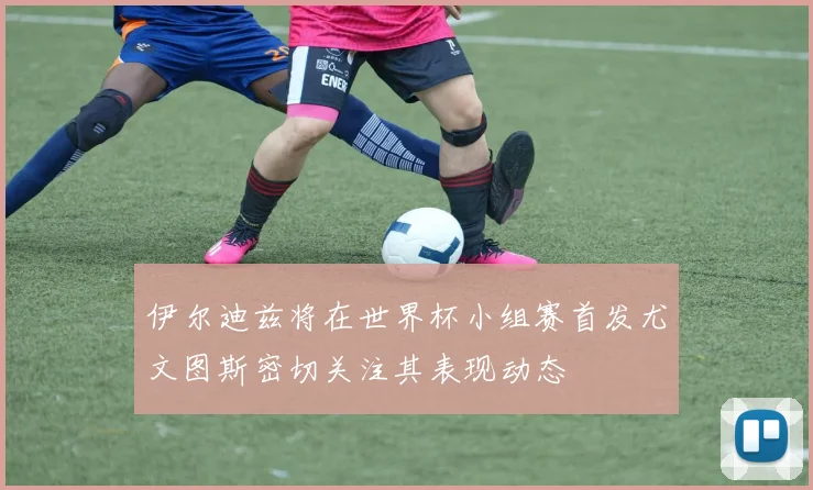 伊尔迪兹将在世界杯小组赛首发尤文图斯密切关注其表现动态