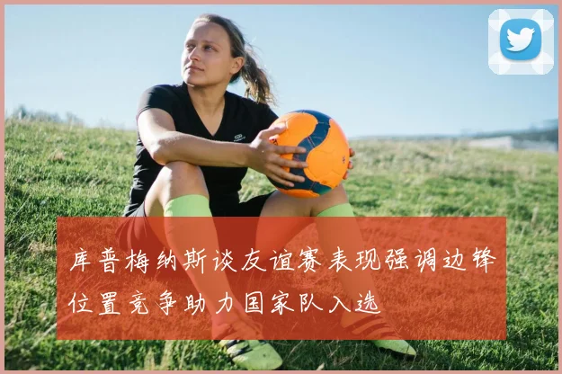 库普梅纳斯谈友谊赛表现强调边锋位置竞争助力国家队入选