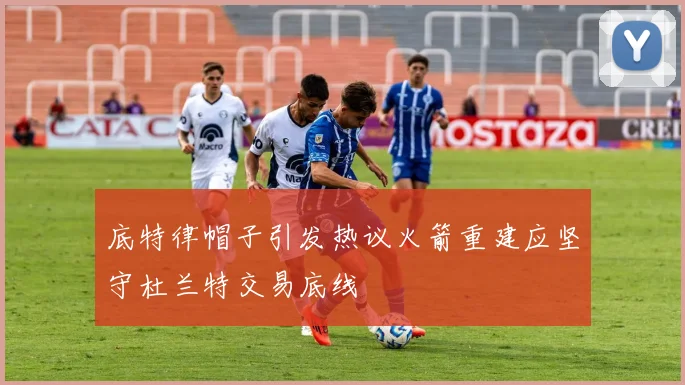 底特律帽子引发热议火箭重建应坚守杜兰特交易底线