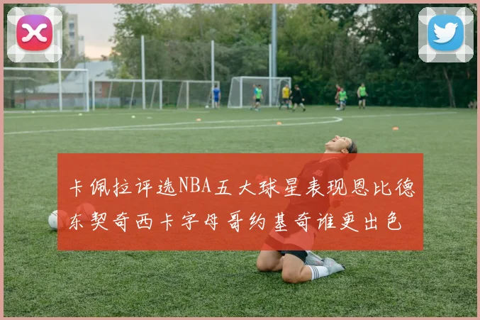 卡佩拉评选NBA五大球星表现恩比德东契奇西卡字母哥约基奇谁更出色