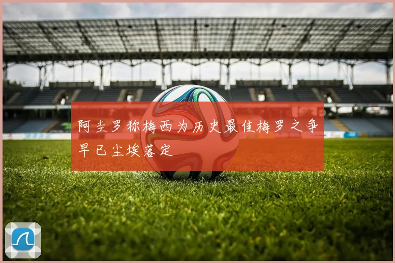 阿圭罗称梅西为历史最佳梅罗之争早已尘埃落定