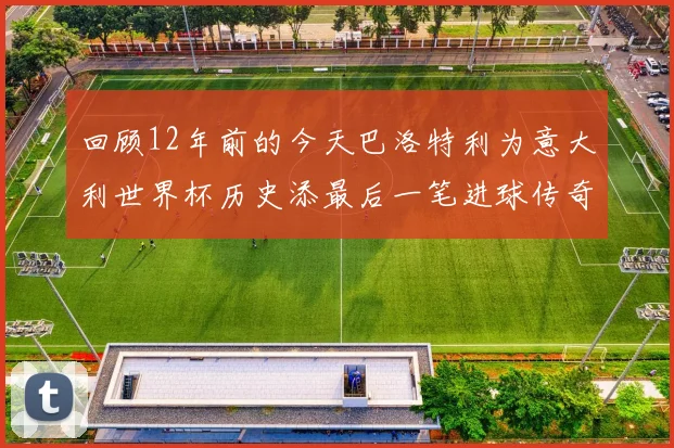 回顾12年前的今天巴洛特利为意大利世界杯历史添最后一笔进球传奇