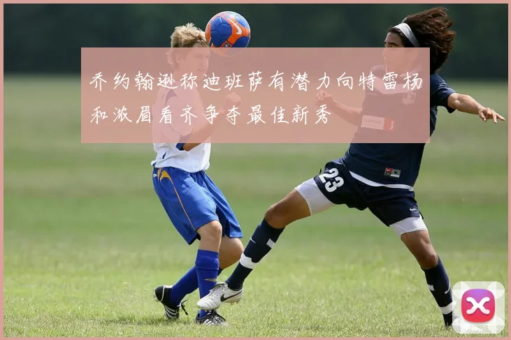 乔约翰逊称迪班萨有潜力向特雷杨和浓眉看齐争夺最佳新秀