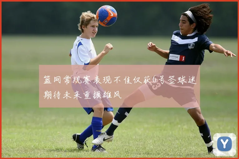 篮网常规赛表现不佳仅获6号签球迷期待未来重振雄风