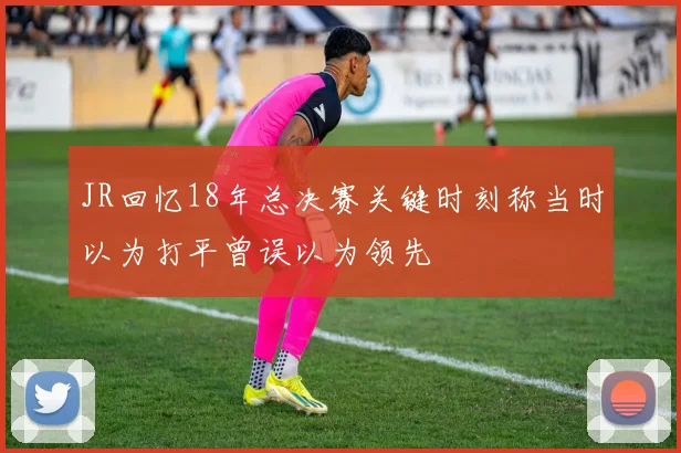 JR回忆18年总决赛关键时刻称当时以为打平曾误以为领先