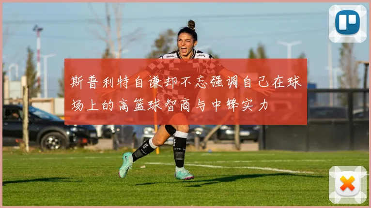 斯普利特自谦却不忘强调自己在球场上的高篮球智商与中锋实力